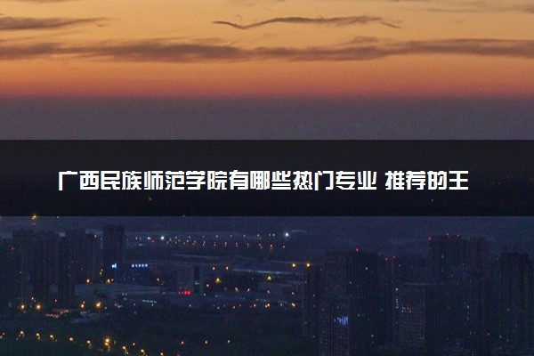 广西民族师范学院有哪些热门专业 推荐的王牌专业