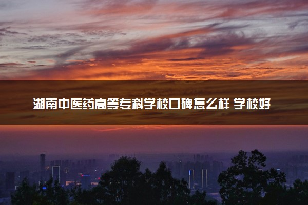 湖南中医药高等专科学校口碑怎么样 学校好不好