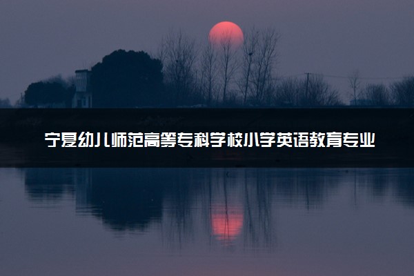 宁夏幼儿师范高等专科学校小学英语教育专业怎么样 录取分数线多少