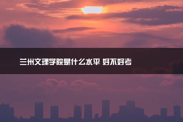 兰州文理学院是什么水平 好不好考