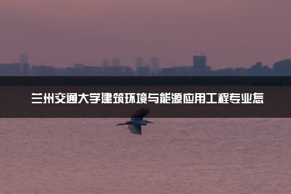 兰州交通大学建筑环境与能源应用工程专业怎么样 录取分数线多少