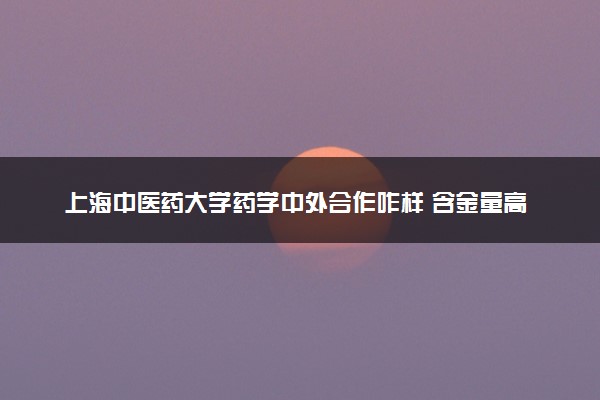 上海中医药大学药学中外合作咋样 含金量高吗