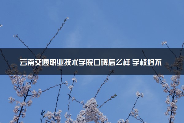 云南交通职业技术学院口碑怎么样 学校好不好