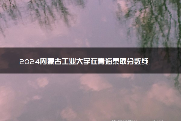 2024内蒙古工业大学在青海录取分数线 各专业分数及位次