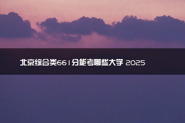 北京综合类661分能考哪些大学 2025考生稳上的大学名单