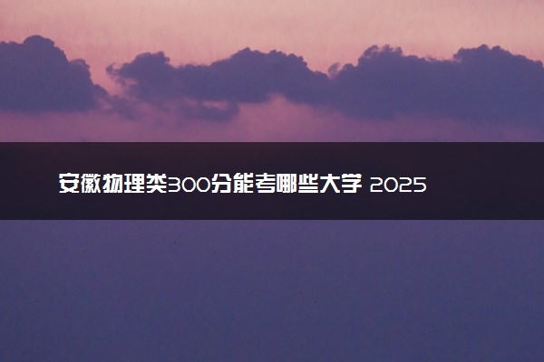 安徽物理类300分能考哪些大学 2025考生稳上的大学名单