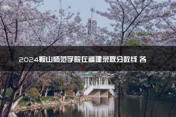 2024鞍山师范学院在福建录取分数线 各专业分数及位次