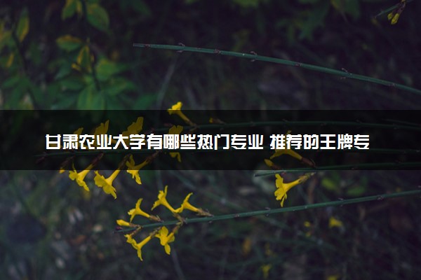 甘肃农业大学有哪些热门专业 推荐的王牌专业