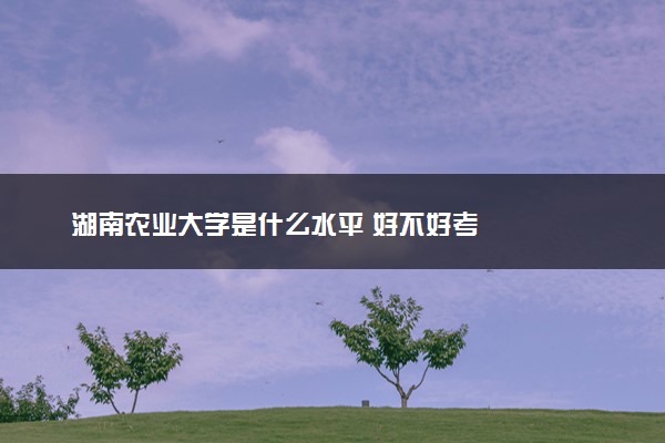 湖南农业大学是什么水平 好不好考