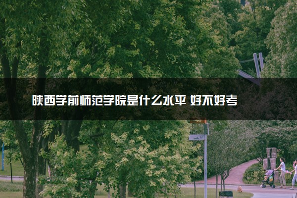 陕西学前师范学院是什么水平 好不好考