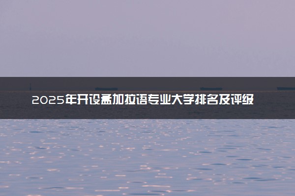 2025年开设孟加拉语专业大学排名及评级 高校排行榜