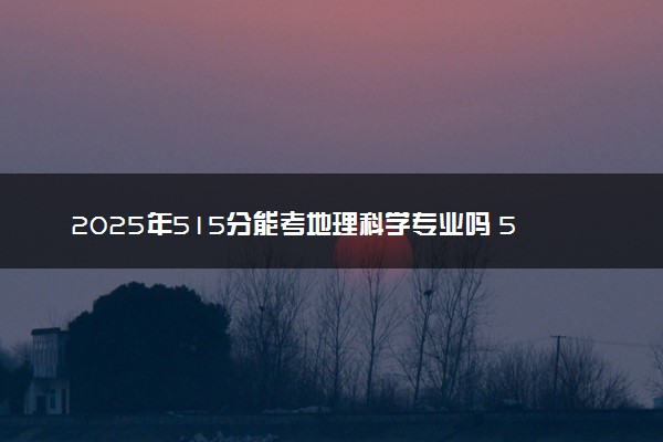 2025年515分能考地理科学专业吗 515分地理科学专业大学推荐