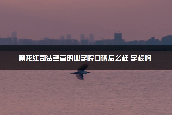 黑龙江司法警官职业学院口碑怎么样 学校好不好