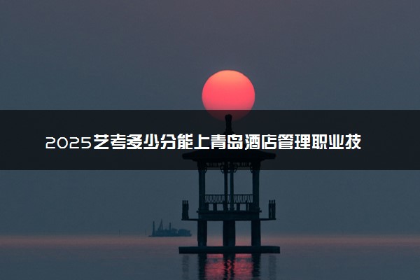 2025艺考多少分能上青岛酒店管理职业技术学院 最低分数线是多少