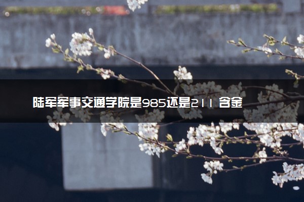 陆军军事交通学院是985还是211 含金量怎么样