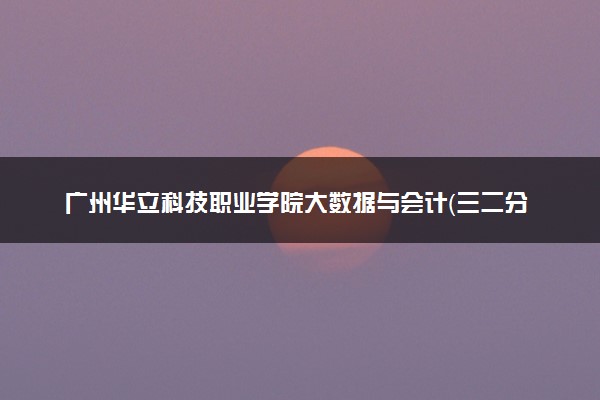 广州华立科技职业学院大数据与会计（三二分段）专业怎么样 录取分数线多少