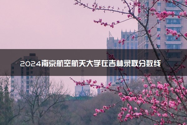 2024南京航空航天大学在吉林录取分数线 各专业分数及位次