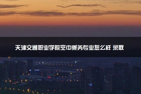 天津交通职业学院空中乘务专业怎么样 录取分数线多少