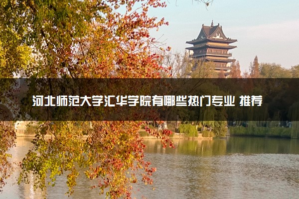 河北师范大学汇华学院有哪些热门专业 推荐的王牌专业