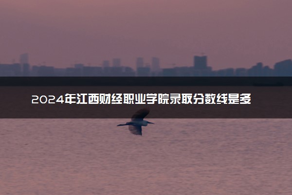 2024年江西财经职业学院录取分数线是多少 各省最低分数线及位次