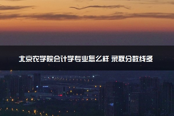 北京农学院会计学专业怎么样 录取分数线多少