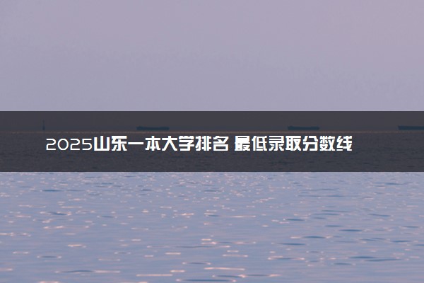 2025山东一本大学排名 最低录取分数线是多少