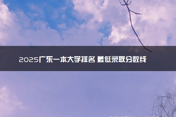 2025广东一本大学排名 最低录取分数线是多少
