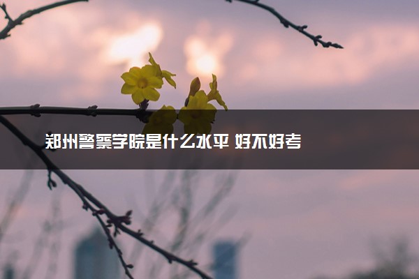 郑州警察学院是什么水平 好不好考