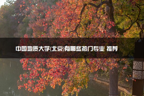 中国地质大学(北京)有哪些热门专业 推荐的王牌专业