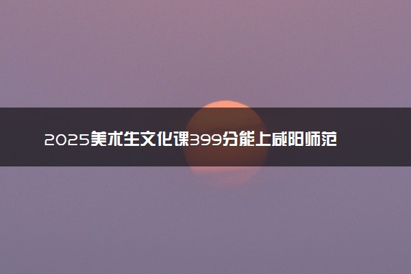 2025美术生文化课399分能上咸阳师范学院吗