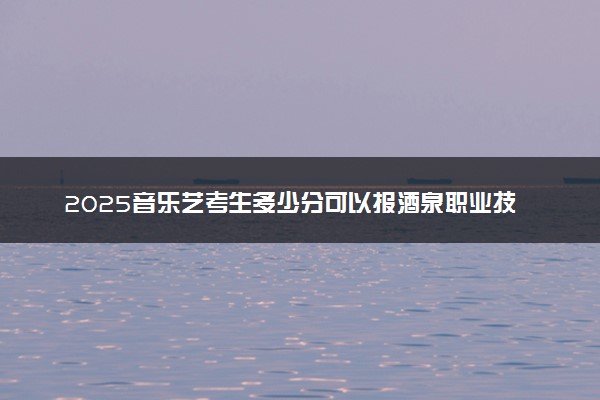 2025音乐艺考生多少分可以报酒泉职业技术大学