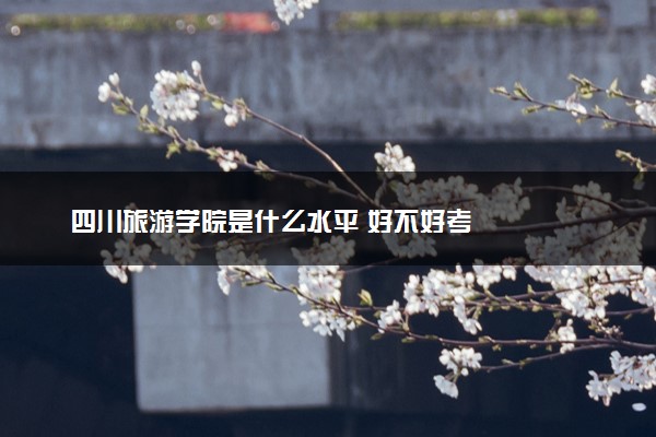 四川旅游学院是什么水平 好不好考