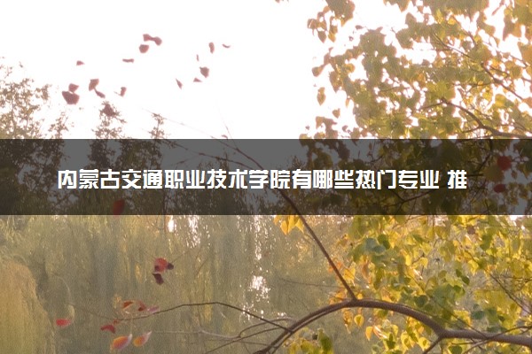 内蒙古交通职业技术学院有哪些热门专业 推荐的王牌专业