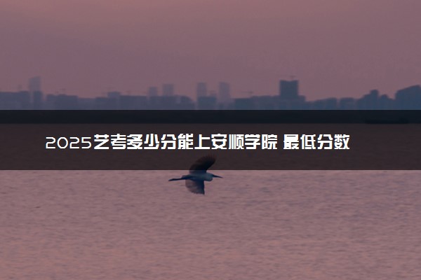 2025艺考多少分能上安顺学院 最低分数线是多少