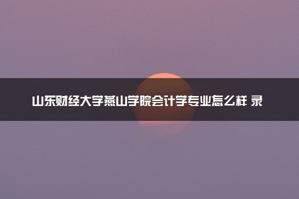 山东财经大学燕山学院会计学专业怎么样 录取分数线多少