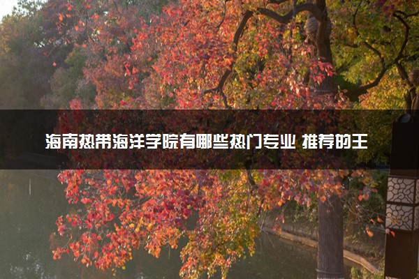 海南热带海洋学院有哪些热门专业 推荐的王牌专业