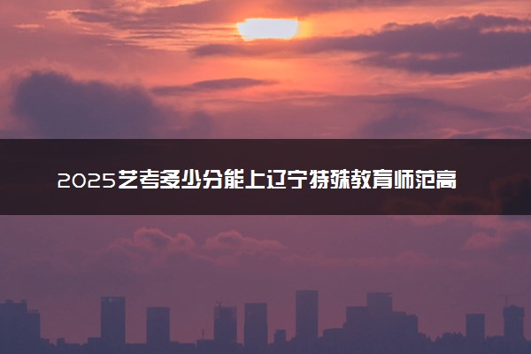 2025艺考多少分能上辽宁特殊教育师范高等专科学校 最低分数线是多少