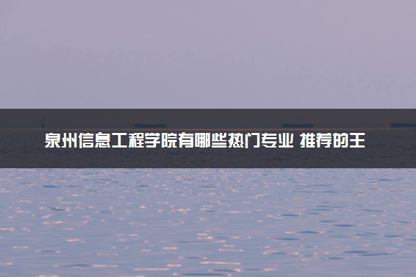 泉州信息工程学院有哪些热门专业 推荐的王牌专业