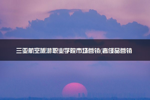 三亚航空旅游职业学院市场营销（奢侈品营销与管理）专业怎么样 录取分数线多少