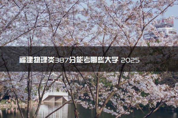 福建物理类387分能考哪些大学 2025考生稳上的大学名单