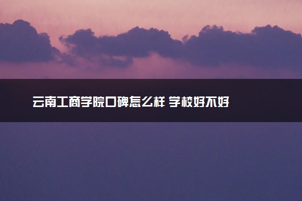 云南工商学院口碑怎么样 学校好不好
