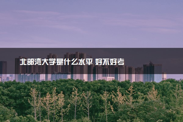 北部湾大学是什么水平 好不好考