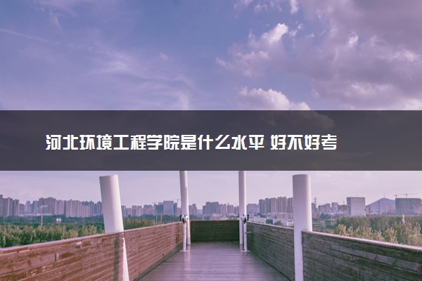 河北环境工程学院是什么水平 好不好考