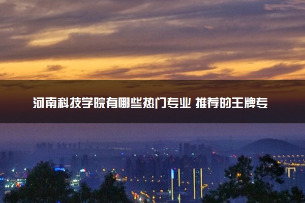 河南科技学院有哪些热门专业 推荐的王牌专业