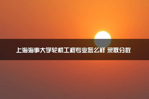 上海海事大学轮机工程专业怎么样 录取分数线多少