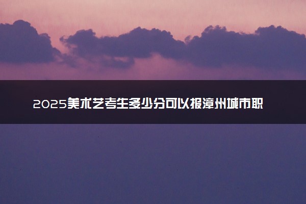 2025美术艺考生多少分可以报漳州城市职业学院