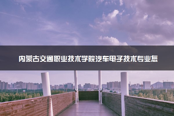 内蒙古交通职业技术学院汽车电子技术专业怎么样 录取分数线多少
