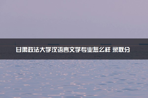 甘肃政法大学汉语言文学专业怎么样 录取分数线多少