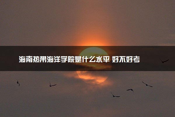 海南热带海洋学院是什么水平 好不好考