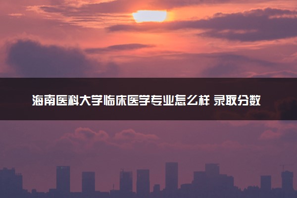 海南医科大学临床医学专业怎么样 录取分数线多少